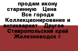 продам икону старинную › Цена ­ 0 - Все города Коллекционирование и антиквариат » Другое   . Ставропольский край,Железноводск г.